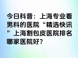 今日科普：上海专业看男科的医院“精选快讯”上海割包皮医院排名哪家医院好？