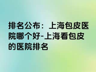 排名公布：上海包皮医院哪个好-上海看包皮的医院排名