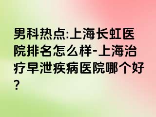 男科热点:上海长虹医院排名怎么样-上海治疗早泄疾病医院哪个好？