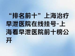 “排名前十”上海治疗早泄医院在线挂号-上海看早泄医院前十榜公开