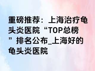 重磅推荐：上海治疗龟头炎医院“TOP总榜”排名公布_上海好的龟头炎医院