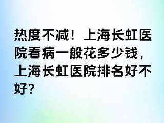 热度不减！上海长虹医院看病一般花多少钱，上海长虹医院排名好不好？