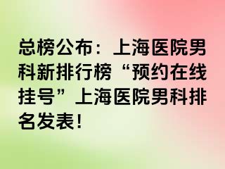 总榜公布：上海医院男科新排行榜“预约在线挂号”上海医院男科排名发表！