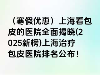 （寒假优惠）上海看包皮的医院全面揭晓(2025新榜)上海治疗包皮医院排名公布！