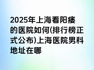 2025年上海看阳痿的医院如何(排行榜正式公布)上海医院男科地址在哪