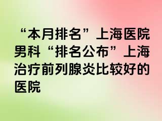 “本月排名”上海医院男科“排名公布”上海治疗前列腺炎比较好的医院