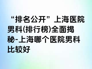 “排名公开”上海医院男科(排行榜)全面揭秘-上海哪个医院男科比较好