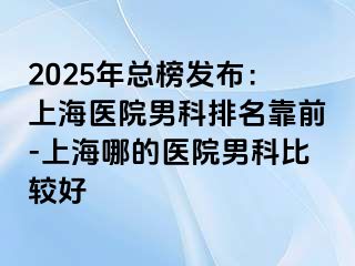 2025年总榜发布：上海医院男科排名靠前-上海哪的医院男科比较好