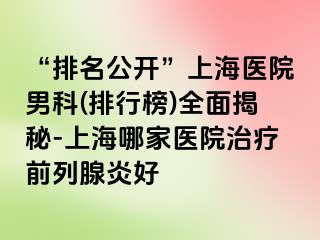 “排名公开”上海医院男科(排行榜)全面揭秘-上海哪家医院治疗前列腺炎好