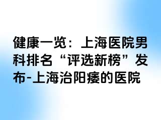健康一览：上海医院男科排名“评选新榜”发布-上海治阳痿的医院
