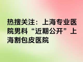 热搜关注：上海专业医院男科“近期公开”上海割包皮医院