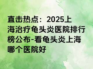 直击热点：2025上海治疗龟头炎医院排行榜公布-看龟头炎上海哪个医院好
