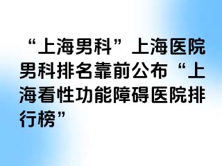 “上海男科”上海医院男科排名靠前公布“上海看性功能障碍医院排行榜”