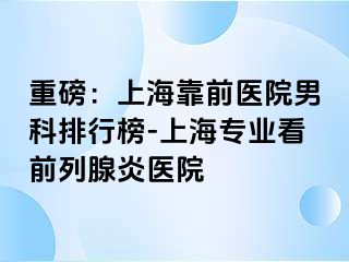 重磅：上海靠前医院男科排行榜-上海专业看前列腺炎医院
