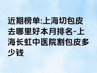 近期榜单:上海切包皮去哪里好本月排名-上海长虹中医院割包皮多少钱