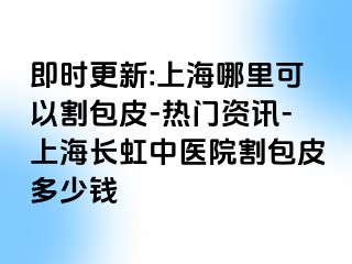 即时更新:上海哪里可以割包皮-热门资讯-上海长虹中医院割包皮多少钱