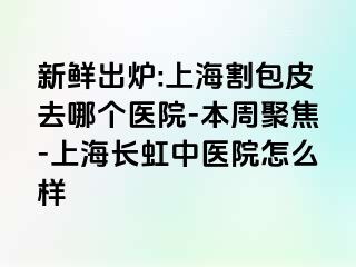新鲜出炉:上海割包皮去哪个医院-本周聚焦-上海长虹中医院怎么样