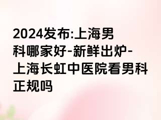 2024发布:上海男科哪家好-新鲜出炉-上海长虹中医院看男科正规吗