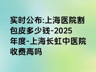 实时公布:上海医院割包皮多少钱-2025年度-上海长虹中医院收费高吗
