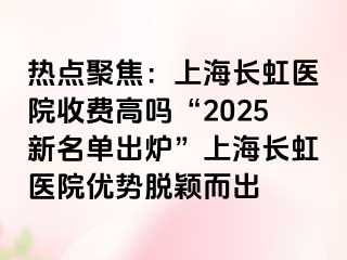 热点聚焦：上海长虹医院收费高吗“2025新名单出炉”上海长虹医院优势脱颖而出