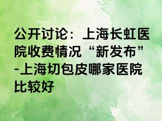 公开讨论：上海长虹医院收费情况“新发布”-上海切包皮哪家医院比较好