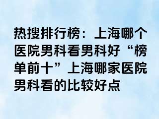 热搜排行榜：上海哪个医院男科看男科好“榜单前十”上海哪家医院男科看的比较好点