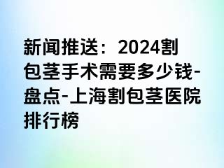 新闻推送：2024割包茎手术需要多少钱-盘点-上海割包茎医院排行榜