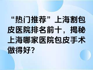 “热门推荐”上海割包皮医院排名前十，揭秘上海哪家医院包皮手术做得好？