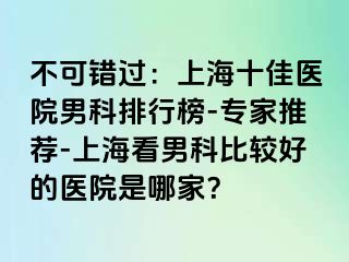 不可错过：上海十佳医院男科排行榜-专家推荐-上海看男科比较好的医院是哪家？