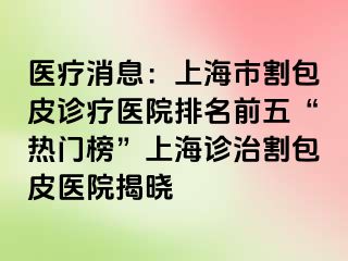 医疗消息：上海市割包皮诊疗医院排名前五“热门榜”上海诊治割包皮医院揭晓