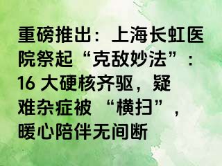 重磅推出：上海长虹医院祭起“克敌妙法”：16 大硬核齐驱，疑难杂症被 “横扫”，暖心陪伴无间断