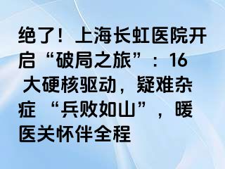 绝了！上海长虹医院开启“破局之旅”：16 大硬核驱动，疑难杂症 “兵败如山”，暖医关怀伴全程