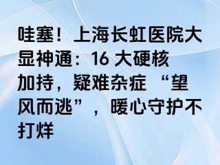 哇塞！上海长虹医院大显神通：16 大硬核加持，疑难杂症 “望风而逃”，暖心守护不打烊