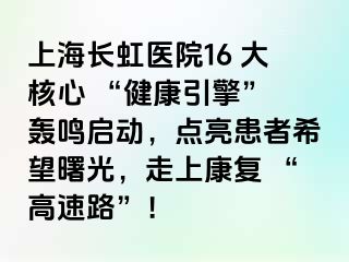 上海长虹医院16 大核心 “健康引擎” 轰鸣启动，点亮患者希望曙光，走上康复 “高速路”！