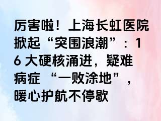 厉害啦！上海长虹医院掀起“突围浪潮”：16 大硬核涌进，疑难病症 “一败涂地”，暖心护航不停歇