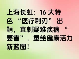 上海长虹：16 大特色 “医疗利刃” 出鞘，直刺疑难疾病 “要害”，重绘健康活力新蓝图！