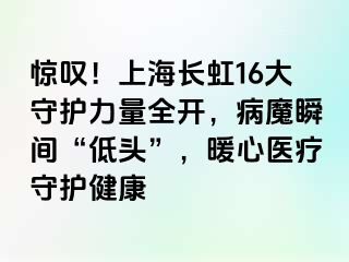 惊叹！上海长虹16大守护力量全开，病魔瞬间“低头”，暖心医疗守护健康