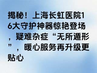 揭秘！上海长虹医院16大守护神器惊艳登场，疑难杂症“无所遁形”，暖心服务再升级更贴心