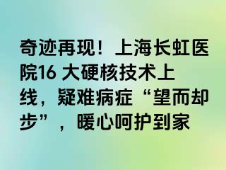 奇迹再现！上海长虹医院16 大硬核技术上线，疑难病症“望而却步”，暖心呵护到家