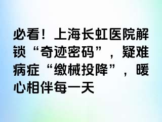 必看！上海长虹医院解锁“奇迹密码”，疑难病症“缴械投降”，暖心相伴每一天