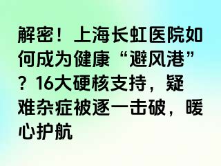 解密！上海长虹医院如何成为健康“避风港”？16大硬核支持，疑难杂症被逐一击破，暖心护航