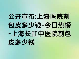 公开宣布:上海医院割包皮多少钱-今日热榜-上海长虹中医院割包皮多少钱