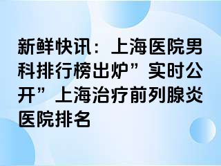 新鲜快讯：上海医院男科排行榜出炉”实时公开”上海治疗前列腺炎医院排名