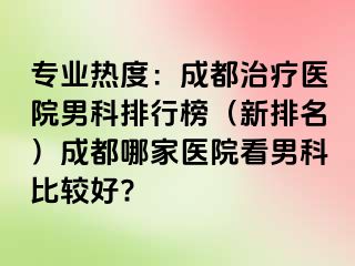 专业热度：成都治疗医院男科排行榜（新排名）成都哪家医院看男科比较好?