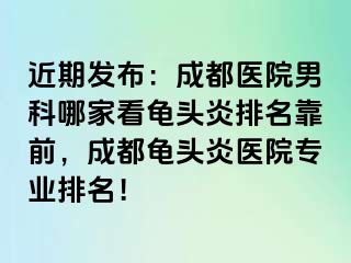 近期发布：成都医院男科哪家看龟头炎排名靠前，成都龟头炎医院专业排名！