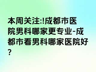 本周关注:!成都市医院男科哪家更专业-成都市看男科哪家医院好?