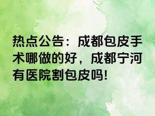 热点公告：成都包皮手术哪做的好，成都宁河有医院割包皮吗!