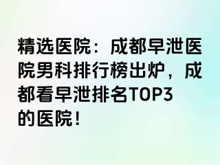 精选医院：成都早泄医院男科排行榜出炉，成都看早泄排名TOP3的医院！