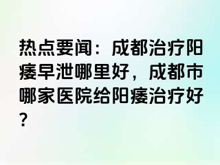 热点要闻：成都治疗阳痿早泄哪里好，成都市哪家医院给阳痿治疗好?