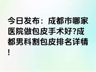 今日发布：成都市哪家医院做包皮手术好?成都男科割包皮排名详情!